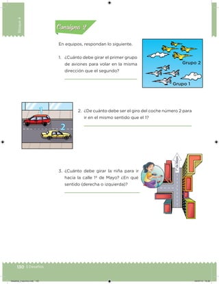 130 | Desafíos
Bloque4
En equipos, respondan lo siguiente.
1. ¿Cuánto debe girar el primer grupo
de aviones para volar en la misma
dirección que el segundo?
2. ¿De cuánto debe ser el giro del coche número 2 para
ir en el mismo sentido que el 1?
3. ¿Cuánto debe girar la niña para ir
hacia la calle 1º de Mayo? ¿En qué
sentido (derecha o izquierda)?
Acividad 1Acividad 1
Acividad 2Acividad 2
Acividad 3Acividad 3
Acividad 4Acividad 4
Consigna 1Consigna 1
Consigna 2Consigna 2
Consigna 3Consigna 3
Consigna 4Consigna 4
Desafios_3 alumno.indb 130 04/07/13 10:26
 