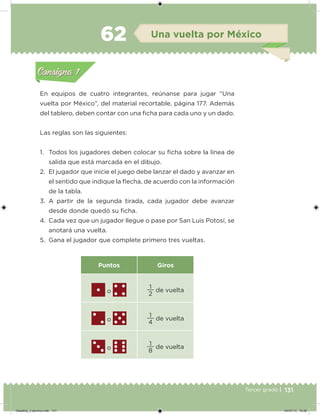 131Tercer grado |
En equipos de cuatro integrantes, reúnanse para jugar “Una
vuelta por México”, del material recortable, página 177. Además
del tablero, deben contar con una icha para cada uno y un dado.
Las reglas son las siguientes:
1. Todos los jugadores deben colocar su icha sobre la línea de
salida que está marcada en el dibujo.
2. El jugador que inicie el juego debe lanzar el dado y avanzar en
el sentido que indique la ﬂecha, de acuerdo con la información
de la tabla.
3. A partir de la segunda tirada, cada jugador debe avanzar
desde donde quedó su icha.
4. Cada vez que un jugador llegue o pase por San Luis Potosí, se
anotará una vuelta.
5. Gana el jugador que complete primero tres vueltas.
Puntos Giros
o 2
1
de vuelta
o 4
1
de vuelta
o 8
1
de vuelta
Acividad 1Acividad 1
Acividad 2Acividad 2
Acividad 3Acividad 3
Acividad 4Acividad 4
Consigna 1Consigna 1
Consigna 2Consigna 2
Consigna 3Consigna 3
Consigna 4Consigna 4
ConsignaConsigna
62 Una vuelta por México
Acividad 1Acividad 1
Acividad 2Acividad 2
Acividad 3Acividad 3
Acividad 4Acividad 4
Consigna 1Consigna 1
Consigna 2Consigna 2
Consigna 3Consigna 3
Consigna 4Consigna 4
ConsignaConsigna
Desafios_3 alumno.indb 131 04/07/13 10:26
 