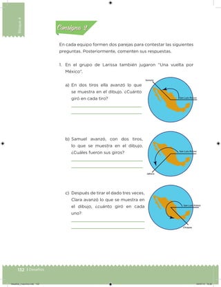 132 | Desafíos
Bloque4
En cada equipo formen dos parejas para contestar las siguientes
preguntas. Posteriormente, comenten sus respuestas.
1. En el grupo de Larissa también jugaron “Una vuelta por
México”.
a) En dos tiros ella avanzó lo que
se muestra en el dibujo. ¿Cuánto
giró en cada tiro?
b) Samuel avanzó, con dos tiros,
lo que se muestra en el dibujo.
¿Cuáles fueron sus giros?
c) Después de tirar el dado tres veces,
Clara avanzó lo que se muestra en
el dibujo, ¿cuánto giró en cada
uno?
Acividad 1Acividad 1
Acividad 2Acividad 2
Acividad 3Acividad 3
Acividad 4Acividad 4
Consigna 1Consigna 1
Consigna 2Consigna 2
Consigna 3Consigna 3
Consigna 4Consigna 4
Desafios_3 alumno.indb 132 04/07/13 10:26
 