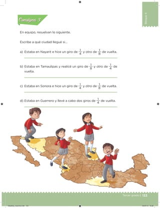 133Tercer grado |
Bloque4
En equipo, resuelvan lo siguiente.
Escribe a qué ciudad llegué si…
a) Estaba en Nayarit e hice un giro de
4
1
y otro de
8
1
de vuelta.
b) Estaba en Tamaulipas y realicé un giro de
8
1
y otro de
4
1
de
vuelta.
c) Estaba en Sonora e hice un giro de
4
1
y otro de
8
1
de vuelta.
d) Estaba en Guerrero y llevé a cabo dos giros de
4
1
de vuelta.
Acividad 2Acividad 2
Acividad 3Acividad 3
Acividad 4Acividad 4
Consigna 2Consigna 2
Consigna 3Consigna 3
Consigna 4Consigna 4
Desafios_3 alumno.indb 133 04/07/13 10:26
 