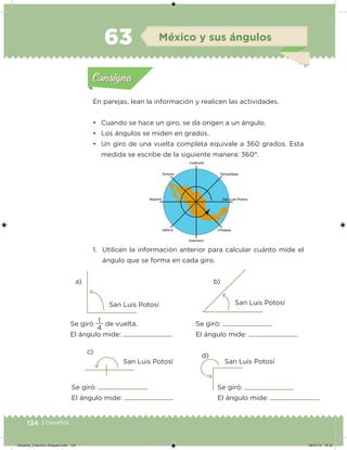 134 | Desafíos
En parejas, lean la información y realicen las actividades.
• Cuando se hace un giro, se da origen a un ángulo.
• Los ángulos se miden en grados.
• Un giro de una vuelta completa equivale a 360 grados. Esta
medida se escribe de la siguiente manera: 360°.
1. Utilicen la información anterior para calcular cuánto mide el
ángulo que se forma en cada giro.
a) b)
c)
d)
San Luis Potosí San Luis Potosí
San Luis Potosí San Luis Potosí
Se giró
4
1
de vuelta.
El ángulo mide:
Se giró:
El ángulo mide:
Se giró:
El ángulo mide:
Se giró:
El ángulo mide:
Acividad 1Acividad 1
Acividad 2Acividad 2
Acividad 3Acividad 3
Acividad 4Acividad 4
Consigna 1Consigna 1
Consigna 2Consigna 2
Consigna 3Consigna 3
Consigna 4Consigna 4
ConsignaConsigna
63 México y sus ángulos
Acividad 1Acividad 1
Acividad 2Acividad 2
Acividad 3Acividad 3
Acividad 4Acividad 4
Consigna 1Consigna 1
Consigna 2Consigna 2
Consigna 3Consigna 3
Consigna 4Consigna 4
ConsignaConsigna
Desafios_3 alumno. Bloque4.indd 134 08/07/13 18:30
 