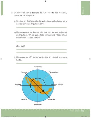 135Tercer grado |
Bloque4
2. De acuerdo con el tablero de “Una vuelta por México”,
contesten las preguntas.
a) Si estoy en Coahuila, ¿hasta qué estado debo llegar para
que se forme un ángulo de 90°?
b) Un compañero de Larissa dijo que con su giro se formó
un ángulo de 45° porque estaba en Guerrero y llegó a San
Luis Potosí. ¿Es eso cierto?
¿Por qué?
c) Un ángulo de 45° se forma si estoy en Nayarit y avanzo
hasta…
Desafios_3 alumno.indb 135 04/07/13 10:26
 