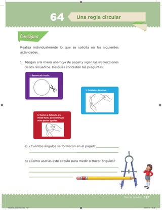 137Tercer grado |
Realiza individualmente lo que se solicita en las siguientes
actividades.
1. Tengan a la mano una hoja de papel y sigan las instrucciones
de los recuadros. Después contesten las preguntas.
a) ¿Cuántos ángulos se formaron en el papel?
b) ¿Cómo usarías este círculo para medir o trazar ángulos?
Acividad 1Acividad 1
Acividad 2Acividad 2
Acividad 3Acividad 3
Acividad 4Acividad 4
Consigna 1Consigna 1
Consigna 2Consigna 2
Consigna 3Consigna 3
Consigna 4Consigna 4
ConsignaConsigna
64 Una regla circular
Acividad 1Acividad 1
Acividad 2Acividad 2
Acividad 3Acividad 3
Acividad 4Acividad 4
Consigna 1Consigna 1
Consigna 2Consigna 2
Consigna 3Consigna 3
Consigna 4Consigna 4
ConsignaConsigna
Desafios_3 alumno.indb 137 04/07/13 10:26
 