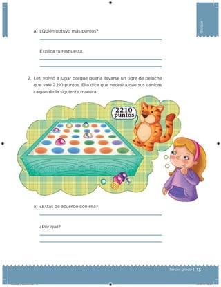 13Tercer grado |
Bloque1
a) ¿Quién obtuvo más puntos?
Explica tu respuesta.
2. Leti volvió a jugar porque quería llevarse un tigre de peluche
que vale 2 210 puntos. Ella dice que necesita que sus canicas
caigan de la siguiente manera.
a) ¿Estás de acuerdo con ella?
¿Por qué?
Desafios_3 alumno.indb 13 04/07/13 10:25
 