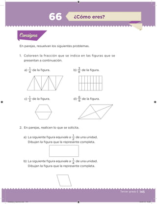 145Tercer grado |
a)
4
1
de la igura.
c)
3
1
de la igura.
b)
8
3
de la igura.
d)
8
6
de la igura.
En parejas, resuelvan los siguientes problemas.
1. Coloreen la fracción que se indica en las figuras que se
presentan a continuación.
2. En parejas, realicen lo que se solicita.
a) La siguiente igura equivale a
2
1
de una unidad.
Dibujen la igura que la represente completa.
b) La siguiente igura equivale a
4
1
de una unidad.
Dibujen la igura que la represente completa.
Acividad 1Acividad 1Consigna 1Consigna 1
Acividad 2Acividad 2Consigna 2Consigna 2
Acividad 3Acividad 3Consigna 3Consigna 3
Acividad 4Acividad 4Consigna 4Consigna 4
ConsignaConsigna
66 ¿Cómo eres?
Acividad 1Acividad 1Consigna 1Consigna 1
Acividad 2Acividad 2Consigna 2Consigna 2
Acividad 3Acividad 3Consigna 3Consigna 3
Acividad 4Acividad 4Consigna 4Consigna 4
ConsignaConsigna
Desafios_3 alumno.indb 145 04/07/13 10:26
 