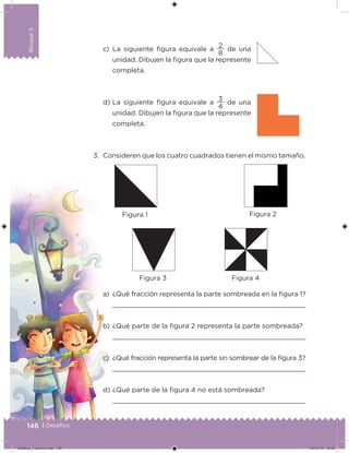 Bloque5
146 | Desafíos
Bloque5
c) La siguiente igura equivale a
8
2
de una
unidad. Dibujen la igura que la represente
completa.
d) La siguiente igura equivale a
4
3
de una
unidad. Dibujen la igura que la represente
completa.
3. Consideren que los cuatro cuadrados tienen el mismo tamaño.
a) ¿Qué fracción representa la parte sombreada en la igura 1?
b) ¿Qué parte de la igura 2 representa la parte sombreada?
c) ¿Qué fracción representa la parte sin sombrear de la igura 3?
d) ¿Qué parte de la igura 4 no está sombreada?
Figura 1 Figura 2
Figura 3 Figura 4
Desafios_3 alumno.indb 146 04/07/13 10:26
 