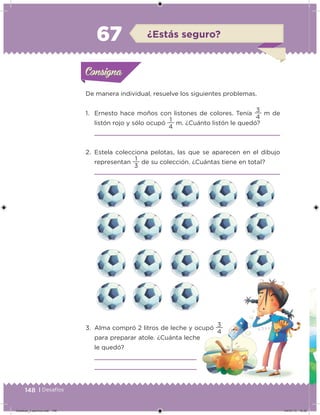 148 | Desafíos
De manera individual, resuelve los siguientes problemas.
1. Ernesto hace moños con listones de colores. Tenía
4
3
m de
listón rojo y sólo ocupó
4
1
m. ¿Cuánto listón le quedó?
2. Estela colecciona pelotas, las que se aparecen en el dibujo
representan
3
1
de su colección. ¿Cuántas tiene en total?
3. Alma compró 2 litros de leche y ocupó
4
3
para preparar atole. ¿Cuánta leche
le quedó?
Acividad 1Acividad 1Consigna 1Consigna 1
Acividad 2Acividad 2Consigna 2Consigna 2
Acividad 3Acividad 3Consigna 3Consigna 3
Acividad 4Acividad 4Consigna 4Consigna 4
ConsignaConsigna
67 ¿Estás seguro?
Acividad 1Acividad 1Consigna 1Consigna 1
Acividad 2Acividad 2Consigna 2Consigna 2
Acividad 3Acividad 3Consigna 3Consigna 3
Acividad 4Acividad 4Consigna 4Consigna 4
ConsignaConsigna
Desafios_3 alumno.indb 148 04/07/13 10:26
 