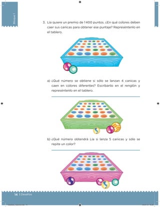 14 | Desafíos
Bloque1
3. Lía quiere un premio de 1 400 puntos. ¿En qué colores deben
caer sus canicas para obtener ese puntaje? Represéntenlo en
el tablero.
a) ¿Qué número se obtiene si sólo se lanzan 4 canicas y
caen en colores diferentes? Escríbanlo en el renglón y
represéntenlo en el tablero.
b) ¿Qué número obtendrá Lía si lanza 5 canicas y sólo se
repite un color?
Desafios_3 alumno.indb 14 04/07/13 10:25
 