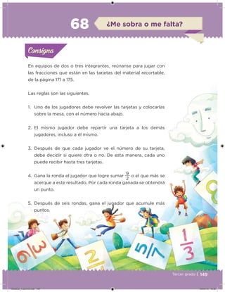 149Tercer grado |
En equipos de dos o tres integrantes, reúnanse para jugar con
las fracciones que están en las tarjetas del material recortable,
de la página 171 a 175.
Las reglas son las siguientes.
1. Uno de los jugadores debe revolver las tarjetas y colocarlas
sobre la mesa, con el número hacia abajo.
2. El mismo jugador debe repartir una tarjeta a los demás
jugadores, incluso a él mismo.
3. Después de que cada jugador ve el número de su tarjeta,
debe decidir si quiere otra o no. De esta manera, cada uno
puede recibir hasta tres tarjetas.
4. Gana la ronda el jugador que logre sumar
2
9
o el que más se
acerque a este resultado. Por cada ronda ganada se obtendrá
un punto.
5. Después de seis rondas, gana el jugador que acumule más
puntos.
Acividad 1Acividad 1Consigna 1Consigna 1
Acividad 2Acividad 2Consigna 2Consigna 2
Acividad 3Acividad 3Consigna 3Consigna 3
Acividad 4Acividad 4Consigna 4Consigna 4
ConsignaConsigna
68 ¿Me sobra o me falta?
Acividad 1Acividad 1Consigna 1Consigna 1
Acividad 2Acividad 2Consigna 2Consigna 2
Acividad 3Acividad 3Consigna 3Consigna 3
Acividad 4Acividad 4Consigna 4Consigna 4
ConsignaConsigna
Desafios_3 alumno.indb 149 04/07/13 10:26
 