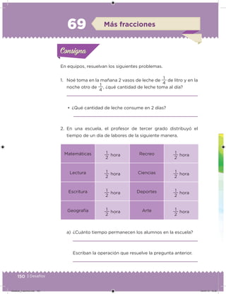 150 | Desafíos
a) ¿Cuánto tiempo permanecen los alumnos en la escuela?
Escriban la operación que resuelve la pregunta anterior.
En equipos, resuelvan los siguientes problemas.
1. Noé toma en la mañana 2 vasos de leche de
4
1
de litro y en la
noche otro de
4
1
, ¿qué cantidad de leche toma al día?
• ¿Qué cantidad de leche consume en 2 días?
2. En una escuela, el profesor de tercer grado distribuyó el
tiempo de un día de labores de la siguiente manera.
Matemáticas
2
1
hora Recreo
2
1
hora
Lectura
2
1
hora Ciencias
2
1
hora
Escritura
2
1
hora Deportes
2
1
hora
Geografía
2
1
hora Arte
2
1
hora
Acividad 1Acividad 1Consigna 1Consigna 1
Acividad 2Acividad 2Consigna 2Consigna 2
Acividad 3Acividad 3Consigna 3Consigna 3
Acividad 4Acividad 4Consigna 4Consigna 4
ConsignaConsigna
69 Más fracciones
Acividad 1Acividad 1Consigna 1Consigna 1
Acividad 2Acividad 2Consigna 2Consigna 2
Acividad 3Acividad 3Consigna 3Consigna 3
Acividad 4Acividad 4Consigna 4Consigna 4
ConsignaConsigna
Desafios_3 alumno.indb 150 04/07/13 10:26
 