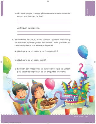 Bloque5
151
Bloque5
Tercer grado |
b) ¿Es igual, mayor o menor el tiempo que laboran antes del
recreo que después de éste?
Justiﬁquen su respuesta.
3. Para la ﬁesta de Luis, su mamá compró 3 pasteles medianos y
los dividió en 8 partes iguales. Asistieron 10 niños y 9 niñas, y a
cada uno le dieron una rebanada de pastel.
a) ¿Qué parte de un pastel le tocó a cada niño?
b) ¿Qué parte de un pastel sobró?
c) Escriban con fracciones las operaciones que se utilizan
para saber las respuestas de las preguntas anteriores.
Desafios_3 alumno. Bloque5.indd 151 04/07/13 12:47
 
