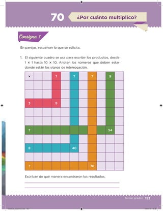 153Tercer grado |
En parejas, resuelvan lo que se solicita.
1. El siguiente cuadro se usa para escribir los productos, desde
1  1 hasta 10  10. Anoten los números que deben estar
donde están los signos de interrogación.
Escriban de qué manera encontraron los resultados.
 ? ? 7 9
3 9
? 54
8 40
? 70
Acividad 1Acividad 1Consigna 1Consigna 1
Acividad 2Acividad 2Consigna 2Consigna 2
Acividad 3Acividad 3Consigna 3Consigna 3
Acividad 4Acividad 4Consigna 4Consigna 4
ConsignaConsigna
70 ¿Por cuánto multiplico?
Acividad 1Acividad 1Consigna 1Consigna 1
Acividad 2Acividad 2Consigna 2Consigna 2
Acividad 3Acividad 3Consigna 3Consigna 3
Acividad 4Acividad 4Consigna 4Consigna 4
ConsignaConsigna
Desafios_3 alumno.indb 153 04/07/13 10:26
 