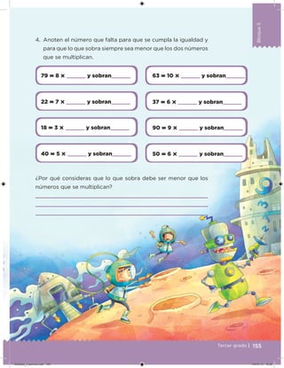 Bloque5
155
Bloque5
Tercer grado |
79  8       y sobran     63  10       y sobran    
22  7       y sobran     37  6       y sobran    
18  3       y sobran     90  9       y sobran    
40  5       y sobran     50  6       y sobran    
4. Anoten el número que falta para que se cumpla la igualdad y
para que lo que sobra siempre sea menor que los dos números
que se multiplican.
¿Por qué consideras que lo que sobra debe ser menor que los
números que se multiplican?
Desafios_3 alumno.indb 155 04/07/13 10:26
 