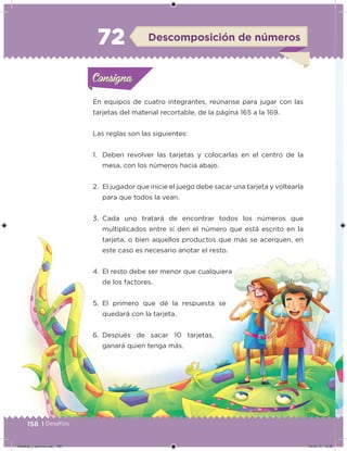 158 | Desafíos
En equipos de cuatro integrantes, reúnanse para jugar con las
tarjetas del material recortable, de la página 165 a la 169.
Las reglas son las siguientes:
1. Deben revolver las tarjetas y colocarlas en el centro de la
mesa, con los números hacia abajo.
2. El jugador que inicie el juego debe sacar una tarjeta y voltearla
para que todos la vean.
3. Cada uno tratará de encontrar todos los números que
multiplicados entre sí den el número que está escrito en la
tarjeta, o bien aquellos productos que más se acerquen, en
este caso es necesario anotar el resto.
4. El resto debe ser menor que cualquiera
de los factores.
5. El primero que dé la respuesta se
quedará con la tarjeta.
6. Después de sacar 10 tarjetas,
ganará quien tenga más.
Acividad 1Acividad 1Consigna 1Consigna 1
Acividad 2Acividad 2Consigna 2Consigna 2
Acividad 3Acividad 3Consigna 3Consigna 3
Acividad 4Acividad 4Consigna 4Consigna 4
ConsignaConsigna
72 Descomposición de números
Acividad 1Acividad 1Consigna 1Consigna 1
Acividad 2Acividad 2Consigna 2Consigna 2
Acividad 3Acividad 3Consigna 3Consigna 3
Acividad 4Acividad 4Consigna 4Consigna 4
ConsignaConsigna
Desafios_3 alumno.indb 158 04/07/13 10:26
 