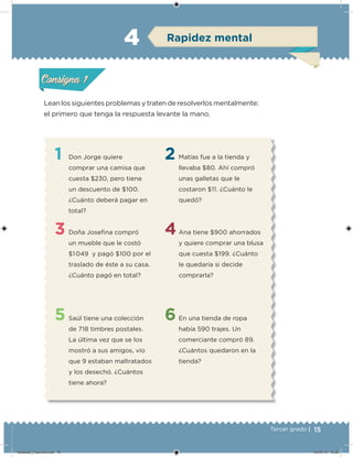 15Tercer grado |
Lean los siguientes problemas y traten de resolverlos mentalmente;
el primero que tenga la respuesta levante la mano.
1
3
5
2
4
6
Don Jorge quiere
comprar una camisa que
cuesta $230, pero tiene
un descuento de $100.
¿Cuánto deberá pagar en
total?
Doña Joseina compró
un mueble que le costó
$1 049 y pagó $100 por el
traslado de éste a su casa.
¿Cuánto pagó en total?
Saúl tiene una colección
de 718 timbres postales.
La última vez que se los
mostró a sus amigos, vio
que 9 estaban maltratados
y los desechó. ¿Cuántos
tiene ahora?
Matías fue a la tienda y
llevaba $80. Ahí compró
unas galletas que le
costaron $11. ¿Cuánto le
quedó?
Ana tiene $900 ahorrados
y quiere comprar una blusa
que cuesta $199. ¿Cuánto
le quedaría si decide
comprarla?
En una tienda de ropa
había 590 trajes. Un
comerciante compró 89.
¿Cuántos quedaron en la
tienda?
Acividad 1Acividad 1
Acividad 2Acividad 2
Acividad 3Acividad 3
Acividad 4Acividad 4
Consigna 1Consigna 1
Consigna 2Consigna 2
Consigna 3Consigna 3
Consigna 4Consigna 4
ConsignaConsigna
4 Rapidez mental
Acividad 1Acividad 1
Acividad 2Acividad 2
Acividad 3Acividad 3
Acividad 4Acividad 4
Consigna 1Consigna 1
Consigna 2Consigna 2
Consigna 3Consigna 3
Consigna 4Consigna 4
ConsignaConsigna
Desafios_3 alumno.indb 15 04/07/13 10:25
 
