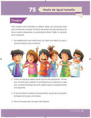 161Tercer grado |
Para realizar esta actividad se deben elegir seis personas para
que conformen el jurado. El resto del grupo formará equipos de
tres o cuatro integrantes. La actividad se llama “Rally” y consiste
en lo siguiente.
1. Se establecerán seis estaciones; en cada una habrá un juez y
una actividad o reto a resolver.
2. Todos los equipos deben pasar por las seis estaciones. Tienen
tres minutos para realizar la actividad que se solicita en cada
una. Cuando el tiempo termine, deben pasar inmediatamente
a la siguiente.
3. Si la actividad se realizó correctamente, el juez de la estación
entregará al equipo una tarjeta.
4. Gana el equipo que consiga más tarjetas.
Acividad 1Acividad 1Consigna 1Consigna 1
Acividad 2Acividad 2Consigna 2Consigna 2
Acividad 3Acividad 3Consigna 3Consigna 3
Acividad 4Acividad 4Consigna 4Consigna 4
ConsignaConsigna
75 Hazlo de igual tamaño
Acividad 1Acividad 1Consigna 1Consigna 1
Acividad 2Acividad 2Consigna 2Consigna 2
Acividad 3Acividad 3Consigna 3Consigna 3
Acividad 4Acividad 4Consigna 4Consigna 4
ConsignaConsigna
Desafios_3 alumno.indb 161 04/07/13 10:26
 