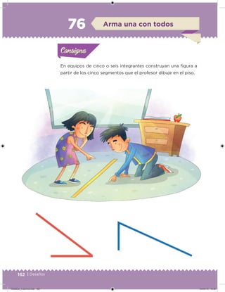 162 | Desafíos
En equipos de cinco o seis integrantes construyan una igura a
partir de los cinco segmentos que el profesor dibuje en el piso.
Acividad 1Acividad 1Consigna 1Consigna 1
Acividad 2Acividad 2Consigna 2Consigna 2
Acividad 3Acividad 3Consigna 3Consigna 3
Acividad 4Acividad 4Consigna 4Consigna 4
ConsignaConsigna
76 Arma una con todos
Acividad 1Acividad 1Consigna 1Consigna 1
Acividad 2Acividad 2Consigna 2Consigna 2
Acividad 3Acividad 3Consigna 3Consigna 3
Acividad 4Acividad 4Consigna 4Consigna 4
ConsignaConsigna
Desafios_3 alumno.indb 162 04/07/13 10:26
 