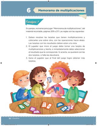 18 | Desafíos
En parejas, reúnanse para jugar “Memorama de multiplicaciones”, del
material recortable, páginas 209 a 217. Las reglas son las siguientes:
1. Deben revolver las tarjetas que tienen multiplicaciones y
colocarlas una sobre otra, con las operaciones hacia abajo.
Las tarjetas con los resultados deben estar a la vista.
2. El jugador que inicie el juego debe tomar una tarjeta de
multiplicaciones y leerla; e inmediatamente debe seleccionar
el resultado que le corresponde. Si acierta, se quedará con las
dos tarjetas, si falla las devolverá.
3. Gana el jugador que al inal del juego logre obtener más
tarjetas.
Acividad 1Acividad 1
Acividad 2Acividad 2
Acividad 3Acividad 3
Acividad 4Acividad 4
Consigna 1Consigna 1
Consigna 2Consigna 2
Consigna 3Consigna 3
Consigna 4Consigna 4
ConsignaConsigna
6
Acividad 1Acividad 1
Acividad 2Acividad 2
Acividad 3Acividad 3
Acividad 4Acividad 4
Consigna 1Consigna 1
Consigna 2Consigna 2
Consigna 3Consigna 3
Consigna 4Consigna 4
ConsignaConsigna
Memorama de multiplicaciones
Acividad 1Acividad 1
Acividad 2Acividad 2
Acividad 3Acividad 3
Acividad 4Acividad 4
Consigna 1Consigna 1
Consigna 2Consigna 2
Consigna 3Consigna 3
Consigna 4Consigna 4
ConsignaConsigna
Desafios_3 alumno.indb 18 04/07/13 10:25
 