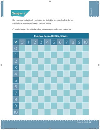 19Tercer grado |
Bloque1
De manera individual, registren en la tabla los resultados de las
multiplicaciones que hayan memorizado.
Cuando hayan llenado la tabla, comuníquenselo a su maestro.
Cuadro de multiplicaciones
 0 1 2 3 4 5 6 7 8 9 10
0
1
2
3
4
5
6
7
8
9
10
Acividad 1Acividad 1
Acividad 2Acividad 2
Acividad 3Acividad 3
Acividad 4Acividad 4
Consigna 1Consigna 1
Consigna 2Consigna 2
Consigna 3Consigna 3
Consigna 4Consigna 4
Desafios_3 alumno.indb 19 04/07/13 10:25
 