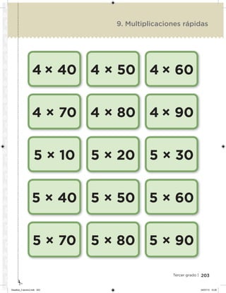 203Tercer grado |
4 × 40
4 × 70
5 × 10
5 × 40
5 × 70
4 × 50
4 × 80
5 × 20
5 × 50
5 × 80
4 × 60
4 × 90
5 × 30
5 × 60
5 × 90
9. Multiplicaciones rápidas
Desafios_3 alumno.indb 203 04/07/13 10:26
 