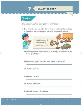 20 | Desafíos
En parejas, resuelvan los siguientes problemas.
1. Don Vicente hace juguetes de madera, como bicicletas, coches
y tráileres. Cada uno lleva un número diferente de ruedas:
a) Debe entregar 8 coches en una tienda. ¿Cuántas ruedas
tiene que hacer?
b) ¿Cuántas ruedas necesita para hacer 9 bicicletas?
c) ¿Para 4 coches?
d) ¿Para 6 coches?
e) ¿Para 3 tráileres?
f) ¿Para 2 coches y 6 tráileres?
Las bicicletas: 2
Los coches: 4
Los tráileres: 10
Acividad 1Acividad 1
Acividad 2Acividad 2
Acividad 3Acividad 3
Acividad 4Acividad 4
Consigna 1Consigna 1
Consigna 2Consigna 2
Consigna 3Consigna 3
Consigna 4Consigna 4
ConsignaConsigna
7 ¿Cuántos son?
Acividad 1Acividad 1
Acividad 2Acividad 2
Acividad 3Acividad 3
Acividad 4Acividad 4
Consigna 1Consigna 1
Consigna 2Consigna 2
Consigna 3Consigna 3
Consigna 4Consigna 4
ConsignaConsigna
Desafios_3 alumno.indb 20 04/07/13 10:25
 