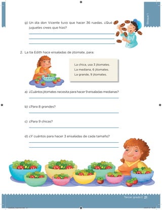 21Tercer grado |
Bloque1
g) Un día don Vicente tuvo que hacer 36 ruedas. ¿Qué
juguetes crees que hizo?
2. La tía Edith hace ensaladas de jitomate, para:
a) ¿Cuántos jitomates necesita para hacer 9 ensaladas medianas?
b) ¿Para 8 grandes?
c) ¿Para 9 chicas?
d) ¿Y cuántos para hacer 3 ensaladas de cada tamaño?
La chica, usa 3 jitomates.
La mediana, 6 jitomates.
La grande, 9 jitomates.
Desafios_3 alumno.indb 21 04/07/13 10:25
 