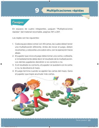 23Tercer grado |
En equipos de cuatro integrantes, jueguen “Multiplicaciones
rápidas” del material recortable, páginas 187 a 207.
Las reglas son las siguientes:
1. Cada equipo debe contar con 40 cartas, las cuales deben tener
una multiplicación diferente. Antes de iniciar el juego, deben
revolverlas y colocarlas una sobre otra, con la operación hacia
abajo.
2. El jugador que inicie el juego debe tomar una carta y voltearla,
e inmediatamente debe decir el resultado de la multiplicación.
Los demás jugadores decidirán si es correcto o no.
3. Si el resultado es correcto, el jugador se quedará con la carta;
si no, la devolverá al mazo.
4. El juego termina cuando se agoten las cartas del mazo. Gana
el jugador que logre acumular más cartas.
Acividad 1Acividad 1
Acividad 2Acividad 2
Acividad 3Acividad 3
Acividad 4Acividad 4
Consigna 1Consigna 1
Consigna 2Consigna 2
Consigna 3Consigna 3
Consigna 4Consigna 4
ConsignaConsigna
9 Multiplicaciones rápidas
Acividad 1Acividad 1
Acividad 2Acividad 2
Acividad 3Acividad 3
Acividad 4Acividad 4
Consigna 1Consigna 1
Consigna 2Consigna 2
Consigna 3Consigna 3
Consigna 4Consigna 4
ConsignaConsigna
Desafios_3 alumno.indb 23 04/07/13 10:25
 