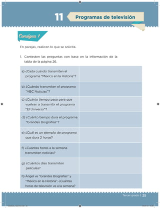 25Tercer grado |
En parejas, realicen lo que se solicita.
1. Contesten las preguntas con base en la información de la
tabla de la página 26.
a) ¿Cada cuándo transmiten el
programa “México en la Historia”?
b) ¿Cuándo transmiten el programa
“ABC Noticias”?
c) ¿Cuánto tiempo pasa para que
vuelvan a transmitir el programa
“El Universo”?
d) ¿Cuánto tiempo dura el programa
“Grandes Biografías”?
e) ¿Cuál es un ejemplo de programa
que dura 2 horas?
f) ¿Cuántas horas a la semana
transmiten noticias?
g) ¿Cuántos días transmiten
películas?
h) Ángel ve “Grandes Biografías” y
“México en la Historia”. ¿Cuántas
horas de televisión ve a la semana?
Acividad 1Acividad 1
Acividad 2Acividad 2
Acividad 3Acividad 3
Acividad 4Acividad 4
Consigna 1Consigna 1
Consigna 2Consigna 2
Consigna 3Consigna 3
Consigna 4Consigna 4
ConsignaConsigna
11 Programas de televisión
Acividad 1Acividad 1
Acividad 2Acividad 2
Acividad 3Acividad 3
Acividad 4Acividad 4
Consigna 1Consigna 1
Consigna 2Consigna 2
Consigna 3Consigna 3
Consigna 4Consigna 4
ConsignaConsigna
Desafios_3 alumno.indb 25 04/07/13 10:25
 