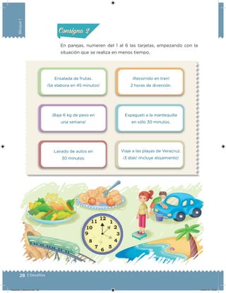 28 | Desafíos
Bloque1
En parejas, numeren del 1 al 6 las tarjetas, empezando con la
situación que se realiza en menos tiempo.
Acividad 1Acividad 1
Acividad 2Acividad 2
Acividad 3Acividad 3
Acividad 4Acividad 4
Consigna 1Consigna 1
Consigna 2Consigna 2
Consigna 3Consigna 3
Consigna 4Consigna 4
Ensalada de frutas.
¡Se elabora en 45 minutos!
¡Baje 6 kg de peso en
una semana!
Lavado de autos en
30 minutos.
¡Recorrido en tren!
2 horas de diversión.
Espagueti a la mantequilla
en sólo 30 minutos.
Viaje a las playas de Veracruz.
¡3 días! ¡Incluye alojamiento!
Desafios_3 alumno.indb 28 04/07/13 10:25
 