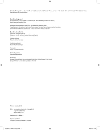 Desafíos. Tercer grado fue desarrollado por la Subsecretaría de Educación Básica,con base en la edición de la Administración Federal de Servicios
Educativos en el Distrito Federal.
Coordinación general
Hugo Balbuena Corro,Germán Cervantes Ayala,María del Refugio Camacho Orozco,
María Catalina González Pérez
Equipo técnico-pedagógico de la DGDC que elaboró los planes de clase:
Hugo Balbuena Corro,Javier Barrientos Flores,Raquel Bernabé Ramos,Esperanza Issa González,
Daniel Morales Villar,Mauricio Rosales Ávalos,Laurentino Velázquez Durán
Coordinación editorial
Dirección Editorial.DGMIE/SEP
Alejandro Portilla de Buen,Esteban Manteca Aguirre
Cuidado editorial
Roberto Núñez Narváez
Producción editorial
Martín Aguilar Gallegos
Formación
Javier Acevedo Camacho
Diseño de portada
Fabiola Escalona Mejía
Ilustración
Bloque 1:Blanca Nayeli Barrera,bloque 2:Juan José López,bloque 3:Rey David,
bloque 4:Víctor Sandoval,bloque 5:Luis Montiel
Primera edición,2013
D.R.© Secretaría de Educación Pública,2013
Argentina 28,Centro,
06020,México,D.F.
ISBN:978-607-514-496-2
Impreso en México
DISTRIBUCIÓN GRATUITA-PROHIBIDA SU VENTA
DESAFIO-ALUMNO-3-LEGAL.indd 2 26/06/13 10:24
 