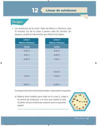 29Tercer grado |
1. Los autobuses de la Línea 1 salen de México a Pachuca cada
15 minutos; los de la Línea 2 parten cada 50 minutos. En
equipos, anoten la información que falta en las tablas.
Con base en la información de las tablas, respondan lo siguiente.
a) Rebeca tiene boletos para viajar en la Línea 2. Llegó a
la central de autobuses a la hora que señala el reloj.
¿Cuánto tiempo tendrá que esperar para la siguiente
salida?
Línea 1
México-Pachuca
Salida
6:00 h
6:15 h
6:30 h
7:30 h
8:00 h
Línea 2
México-Pachuca
Salida
6:00 h
6:50 h
7:40 h
10:10 h
11:00 h
12:40 h
Acividad 1Acividad 1
Acividad 2Acividad 2
Acividad 3Acividad 3
Acividad 4Acividad 4
Consigna 1Consigna 1
Consigna 2Consigna 2
Consigna 3Consigna 3
Consigna 4Consigna 4
ConsignaConsigna
12 Líneas de autobuses
Acividad 1Acividad 1
Acividad 2Acividad 2
Acividad 3Acividad 3
Acividad 4Acividad 4
Consigna 1Consigna 1
Consigna 2Consigna 2
Consigna 3Consigna 3
Consigna 4Consigna 4
ConsignaConsigna
Desafios_3 alumno.indb 29 04/07/13 10:25
 