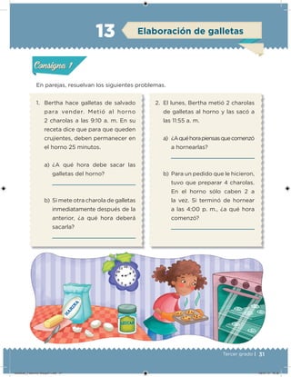 31Tercer grado |
En parejas, resuelvan los siguientes problemas.
1. Bertha hace galletas de salvado
para vender. Metió al horno
2 charolas a las 9:10 a. m. En su
receta dice que para que queden
crujientes, deben permanecer en
el horno 25 minutos.
a) ¿A qué hora debe sacar las
galletas del horno?
b) Si mete otra charola de galletas
inmediatamente después de la
anterior, ¿a qué hora deberá
sacarla?
2. El lunes, Bertha metió 2 charolas
de galletas al horno y las sacó a
las 11:55 a. m.
a) ¿Aquéhorapiensasquecomenzó
a hornearlas?
b) Para un pedido que le hicieron,
tuvo que preparar 4 charolas.
En el horno sólo caben 2 a
la vez. Si terminó de hornear
a las 4:00 p. m., ¿a qué hora
comenzó?
Acividad 1Acividad 1
Acividad 2Acividad 2
Acividad 3Acividad 3
Acividad 4Acividad 4
Consigna 1Consigna 1
Consigna 2Consigna 2
Consigna 3Consigna 3
Consigna 4Consigna 4
ConsignaConsigna
13 Elaboración de galletas
Acividad 1Acividad 1
Acividad 2Acividad 2
Acividad 3Acividad 3
Acividad 4Acividad 4
Consigna 1Consigna 1
Consigna 2Consigna 2
Consigna 3Consigna 3
Consigna 4Consigna 4
ConsignaConsigna
Desafios_3 alumno. Bloque1.indd 31 08/07/13 18:36
 