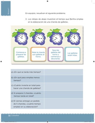 32 | Desafíos
Bloque1
Comienza a
preparar las
galletas.
Saca las
galletas del
horno y
comienza a
decorarlas.
Mete la charola
con galletas al
horno.
Las galletas
están listas.
En equipos, resuelvan el siguiente problema.
3. Los relojes de abajo muestran el tiempo que Bertha emplea
en la elaboración de una charola de galletas.
a) ¿En qué se tarda más tiempo?
b) ¿En qué paso emplea menos
tiempo?
c) ¿Cuánto invierte en total para
hacer una charola de galletas?
d) Si prepara 2 charolas, ¿cuánto
tiempo tarda en total?
e) El viernes entregó un pedido
de 5 charolas, ¿cuánto tiempo
empleó en su elaboración?
Desafios_3 alumno.indb 32 04/07/13 10:25
 