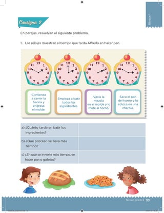 33Tercer grado |
Bloque1
Comienza
a cernir la
harina y
engrasa
el molde.
Vacía la
mezcla
en el molde y lo
mete al horno.
Empieza a batir
todos los
ingredientes.
Saca el pan
del horno y lo
coloca en una
charola.
a) ¿Cuánto tarda en batir los
ingredientes?
b) ¿Qué proceso se lleva más
tiempo?
c) ¿En qué se invierte más tiempo, en
hacer pan o galletas?
En parejas, resuelvan el siguiente problema.
1. Los relojes muestran el tiempo que tarda Alfredo en hacer pan.
Acividad 1Acividad 1
Acividad 2Acividad 2
Acividad 3Acividad 3
Acividad 4Acividad 4
Consigna 1Consigna 1
Consigna 2Consigna 2
Consigna 3Consigna 3
Consigna 4Consigna 4
Desafios_3 alumno.indb 33 04/07/13 10:25
 