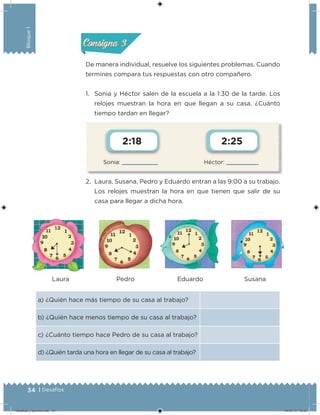 34 | Desafíos
Bloque1
Sonia: Héctor:
2:18 2:25
De manera individual, resuelve los siguientes problemas. Cuando
termines compara tus respuestas con otro compañero.
1. Sonia y Héctor salen de la escuela a la 1:30 de la tarde. Los
relojes muestran la hora en que llegan a su casa. ¿Cuánto
tiempo tardan en llegar?
2. Laura, Susana, Pedro y Eduardo entran a las 9:00 a su trabajo.
Los relojes muestran la hora en que tienen que salir de su
casa para llegar a dicha hora.
a) ¿Quién hace más tiempo de su casa al trabajo?
b) ¿Quién hace menos tiempo de su casa al trabajo?
c) ¿Cuánto tiempo hace Pedro de su casa al trabajo?
d) ¿Quién tarda una hora en llegar de su casa al trabajo?
Laura Pedro Eduardo Susana
Acividad 2Acividad 2
Acividad 3Acividad 3
Acividad 4Acividad 4
Consigna 2Consigna 2
Consigna 3Consigna 3
Consigna 4Consigna 4
Desafios_3 alumno.indb 34 04/07/13 10:25
 