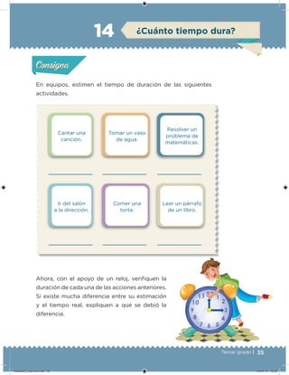 35Tercer grado |
Cantar una
canción.
Ir del salón
a la dirección.
Tomar un vaso
de agua.
Comer una
torta.
Resolver un
problema de
matemáticas.
Leer un párrafo
de un libro.
En equipos, estimen el tiempo de duración de las siguientes
actividades.
Ahora, con el apoyo de un reloj, veriiquen la
duración de cada una de las acciones anteriores.
Si existe mucha diferencia entre su estimación
y el tiempo real, expliquen a qué se debió la
diferencia.
Acividad 1Acividad 1
Acividad 2Acividad 2
Acividad 3Acividad 3
Acividad 4Acividad 4
Consigna 1Consigna 1
Consigna 2Consigna 2
Consigna 3Consigna 3
Consigna 4Consigna 4
ConsignaConsigna
14 ¿Cuánto tiempo dura?
Acividad 1Acividad 1
Acividad 2Acividad 2
Acividad 3Acividad 3
Acividad 4Acividad 4
Consigna 1Consigna 1
Consigna 2Consigna 2
Consigna 3Consigna 3
Consigna 4Consigna 4
ConsignaConsigna
Desafios_3 alumno.indb 35 04/07/13 10:25
 