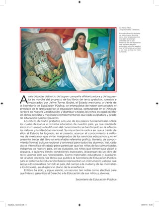 A
seis décadas del inicio de la gran campaña alfabetizadora y de la pues-
ta en marcha del proyecto de los libros de texto gratuitos, ideados e
impulsados por Jaime Torres Bodet, el Estado mexicano, a través de
la Secretaría de Educación Pública, se enorgullece de haber consolidado el
principio de la gratuidad de la educación básica, consagrada en el Artículo
Tercero de nuestra Constitución, y distribuir a todos los niños en edad escolar
los libros de texto y materiales complementarios que cada asignatura y grado
de educación básica requieren.
Los libros de texto gratuitos son uno de los pilares fundamentales sobre
los cuales descansa el sistema educativo de nuestro país, ya que mediante
estos instrumentos de difusión del conocimiento se han forjado en la infancia
los valores y la identidad nacional. Su importancia radica en que a través de
ellos el Estado ha logrado, en el pasado, acercar el conocimiento a millo-
nes de mexicanos que vivían marginados de los servicios educativos y, en el
presente, hacer del libro un entrañable referente gráico, literario, de conoci-
miento formal, cultura nacional y universal para todos los alumnos. Así, cada
día se intensiica el trabajo para garantizar que los niños de las comunidades
indígenas de nuestro país, de las ciudades, los niños que tienen baja visión o
ceguera, o quienes tienen condiciones especiales, dispongan de un libro de
texto acorde con sus necesidades. Como materiales educativos y auxiliares
de la labor docente, los libros que publica la Secretaría de Educación Pública
para el sistema de Educación Básica representan un instrumento valioso que
apoya a los maestros de todo el país, del campo a la ciudad y de las montañas
a los litorales, en el ejercicio diario de la enseñanza.
El libro ha sido, y sigue siendo, un recurso tan noble como efectivo para
que México garantice el Derecho a la Educación de sus niños y jóvenes.
Secretaría de Educación Pública
La Patria (1962),
Jorge González Camarena.
Esta obra ilustró la portada
de los primeros libros de
texto. Hoy la reproducimos
aquí para que tengas
presente que lo que
entonces era una aspiración:
que los libros de texto
estuvieran entre los legados
que la Patria deja a sus hijas
y sus hijos, es hoy una meta
cumplida.
Desafios_3 alumno.indb 3 04/07/13 10:24
 
