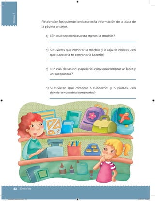 40 | Desafíos
Bloque1
Respondan lo siguiente con base en la información de la tabla de
la página anterior.
a) ¿En qué papelería cuesta menos la mochila?
b) Si tuvieras que comprar la mochila y la caja de colores, ¿en
qué papelería te convendría hacerlo?
c) ¿En cuál de las dos papelerías conviene comprar un lápiz y
un sacapuntas?
d) Si tuvieran que comprar 5 cuadernos y 5 plumas, ¿en
dónde convendría comprarlos?
Desafios_3 alumno.indb 40 04/07/13 10:25
 
