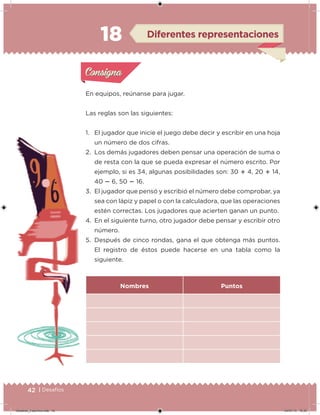 42 | Desafíos
En equipos, reúnanse para jugar.
Las reglas son las siguientes:
1. El jugador que inicie el juego debe decir y escribir en una hoja
un número de dos cifras.
2. Los demás jugadores deben pensar una operación de suma o
de resta con la que se pueda expresar el número escrito. Por
ejemplo, si es 34, algunas posibilidades son: 30  4, 20  14,
40  6, 50  16.
3. El jugador que pensó y escribió el número debe comprobar, ya
sea con lápiz y papel o con la calculadora, que las operaciones
estén correctas. Los jugadores que acierten ganan un punto.
4. En el siguiente turno, otro jugador debe pensar y escribir otro
número.
5. Después de cinco rondas, gana el que obtenga más puntos.
El registro de éstos puede hacerse en una tabla como la
siguiente.
Nombres Puntos
Acividad 1Acividad 1
Acividad 2Acividad 2
Acividad 3Acividad 3
Acividad 4Acividad 4
Consigna 1Consigna 1
Consigna 2Consigna 2
Consigna 3Consigna 3
Consigna 4Consigna 4
ConsignaConsigna
18 Diferentes representaciones
Acividad 1Acividad 1
Acividad 2Acividad 2
Acividad 3Acividad 3
Acividad 4Acividad 4
Consigna 1Consigna 1
Consigna 2Consigna 2
Consigna 3Consigna 3
Consigna 4Consigna 4
ConsignaConsigna
Desafios_3 alumno.indb 42 04/07/13 10:25
 