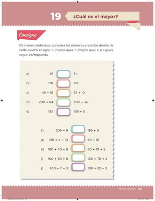 43Tercer grado |
a) 29
b) 170
c) 48  10
d) 200  64
e) 185
31
159
35  10
300  36
108  5
f) 206  9
g) 100  4  10
h) 100  40  8
i) 100  60  8
j) 200  7  3
196  9
80  10
80  10  9
100  70  2
100  22  3
De manera individual, compara los números y escribe dentro de
cada cuadro el signo < (menor que), > (mayor que) o  (igual),
según corresponda.
Acividad 1Acividad 1
Acividad 2Acividad 2
Acividad 3Acividad 3
Acividad 4Acividad 4
Consigna 1Consigna 1
Consigna 2Consigna 2
Consigna 3Consigna 3
Consigna 4Consigna 4
ConsignaConsigna
19 ¿Cuál es el mayor?
Acividad 1Acividad 1
Acividad 2Acividad 2
Acividad 3Acividad 3
Acividad 4Acividad 4
Consigna 1Consigna 1
Consigna 2Consigna 2
Consigna 3Consigna 3
Consigna 4Consigna 4
ConsignaConsigna
Desafios_3 alumno.indb 43 04/07/13 10:25
 