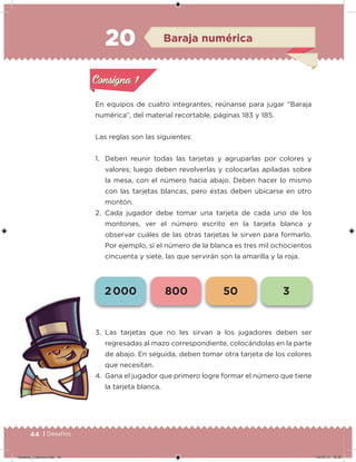 44 | Desafíos
20
En equipos de cuatro integrantes, reúnanse para jugar “Baraja
numérica”, del material recortable, páginas 183 y 185.
Las reglas son las siguientes:
1. Deben reunir todas las tarjetas y agruparlas por colores y
valores; luego deben revolverlas y colocarlas apiladas sobre
la mesa, con el número hacia abajo. Deben hacer lo mismo
con las tarjetas blancas, pero éstas deben ubicarse en otro
montón.
2. Cada jugador debe tomar una tarjeta de cada uno de los
montones, ver el número escrito en la tarjeta blanca y
observar cuáles de las otras tarjetas le sirven para formarlo.
Por ejemplo, si el número de la blanca es tres mil ochocientos
cincuenta y siete, las que servirán son la amarilla y la roja.
3. Las tarjetas que no les sirvan a los jugadores deben ser
regresadas al mazo correspondiente, colocándolas en la parte
de abajo. En seguida, deben tomar otra tarjeta de los colores
que necesitan.
4. Gana el jugador que primero logre formar el número que tiene
la tarjeta blanca.
Acividad 1Acividad 1
Acividad 2Acividad 2
Acividad 3Acividad 3
Acividad 4Acividad 4
Consigna 1Consigna 1
Consigna 2Consigna 2
Consigna 3Consigna 3
Consigna 4Consigna 4
ConsignaConsigna
20 Baraja numérica
Acividad 1Acividad 1
Acividad 2Acividad 2
Acividad 3Acividad 3
Acividad 4Acividad 4
Consigna 1Consigna 1
Consigna 2Consigna 2
Consigna 3Consigna 3
Consigna 4Consigna 4
ConsignaConsigna
2 000 800 50 3
Desafios_3 alumno.indb 44 04/07/13 10:25
 