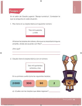 45Tercer grado |
Bloque2
En el salón de Claudio jugaron “Baraja numérica”. Contesten lo
que se pregunta en cada situación.
1. Max tiene en su tarjeta blanca el siguiente número:
Al tomar las tarjetas de colores, dice que no necesitará ninguna
amarilla. ¿Estás de acuerdo con Max?
¿Por qué?
2. Claudio tiene la tarjeta blanca con el número:
En su primera vuelta toma las siguientes tarjetas:
Seis mil quinientos
ochenta y tres
Tres mil cuarenta
y siete
a) ¿Cuáles son las tarjetas que debe regresar?
Acividad 1Acividad 1
Acividad 2Acividad 2
Acividad 3Acividad 3
Acividad 4Acividad 4
Consigna 1Consigna 1
Consigna 2Consigna 2
Consigna 3Consigna 3
Consigna 4Consigna 4
2 000 300 90 2
Desafios_3 alumno.indb 45 04/07/13 10:25
 