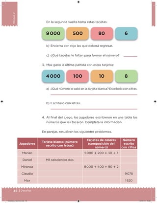 46 | Desafíos
Bloque2
En la segunda vuelta toma estas tarjetas:
a) ¿Qué número le salió en la tarjeta blanca? Escríbelo con cifras.
b) Escríbelo con letras.
4. Al inal del juego, los jugadores escribieron en una tabla los
números que les tocaron. Completa la información.
En parejas, resuelvan los siguientes problemas.
Jugadores
Tarjeta blanca (número
escrito con letras)
Tarjetas de colores
(composición del
número)
Número
escrito
con cifras
Marian 5 000  200  30  7
Daniel Mil seiscientos dos
Miranda 8 000  400  90  2
Claudio 9 078
Max 1 620
b) Encierra con rojo las que deberá regresar.
c) ¿Qué tarjetas le faltan para formar el número?
3. Max ganó la última partida con estas tarjetas:
4 000 100 10 8
9 000 500 80 6
Desafios_3 alumno.indb 46 04/07/13 10:25
 