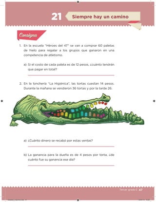 47Tercer grado |
1. En la escuela “Héroes del 47” se van a comprar 60 paletas
de hielo para regalar a los grupos que ganaron en una
competencia de atletismo.
a) Si el costo de cada paleta es de 12 pesos, ¿cuánto tendrán
que pagar en total?
2. En la lonchería “La Higiénica”, las tortas cuestan 14 pesos.
Durante la mañana se vendieron 36 tortas y por la tarde 26.
a) ¿Cuánto dinero se recabó por estas ventas?
b) La ganancia para la dueña es de 4 pesos por torta, ¿de
cuánto fue su ganancia ese día?
Acividad 1Acividad 1
Acividad 2Acividad 2
Acividad 3Acividad 3
Acividad 4Acividad 4
Consigna 1Consigna 1
Consigna 2Consigna 2
Consigna 3Consigna 3
Consigna 4Consigna 4
ConsignaConsigna
21 Siempre hay un camino
Acividad 1Acividad 1
Acividad 2Acividad 2
Acividad 3Acividad 3
Acividad 4Acividad 4
Consigna 1Consigna 1
Consigna 2Consigna 2
Consigna 3Consigna 3
Consigna 4Consigna 4
ConsignaConsigna
Desafios_3 alumno.indb 47 04/07/13 10:25
 