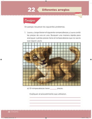 48 | Desafíos
En parejas resuelvan los siguientes problemas.
1. Laura y Jorge tienen el siguiente rompecabezas y Laura contó
las piezas de una en una. Busquen una manera rápida para
averiguar cuántas piezas tiene el rompecabezas que no sea la
que siguió Laura.
22
a) El rompecabezas tiene piezas.
Expliquen el procedimiento que utilizaron.
Acividad 1Acividad 1
Acividad 2Acividad 2
Acividad 3Acividad 3
Acividad 4Acividad 4
Consigna 1Consigna 1
Consigna 2Consigna 2
Consigna 3Consigna 3
Consigna 4Consigna 4
ConsignaConsigna
22 Diferentes arreglos
Acividad 1Acividad 1
Acividad 2Acividad 2
Acividad 3Acividad 3
Acividad 4Acividad 4
Consigna 1Consigna 1
Consigna 2Consigna 2
Consigna 3Consigna 3
Consigna 4Consigna 4
ConsignaConsigna
Desafios_3 alumno.indb 48 04/07/13 10:25
 