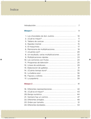 Introducción . . . . . . . . . . . . . . . . . . . . . . . . . . . . . . . . . . . . . . . . 7
Bloque 1. . . . . . . . . . . . . . . . . . . . . . . . . . . . . . . . . . . . . . . . . . . . . . 9
1. Los chocolates de don Justino. . . . . . . . . . . . . . . . . . . . . . . 10
2. ¿Cuál es mayor? . . . . . . . . . . . . . . . . . . . . . . . . . . . . . . . . . . . 11
3. Tablero de canicas . . . . . . . . . . . . . . . . . . . . . . . . . . . . . . . . . 12
4. Rapidez mental . . . . . . . . . . . . . . . . . . . . . . . . . . . . . . . . . . . . 15
5. El maquinista . . . . . . . . . . . . . . . . . . . . . . . . . . . . . . . . . . . . . . 17
6. Memorama de multiplicaciones . . . . . . . . . . . . . . . . . . . . . . 18
7. ¿Cuántos son? . . . . . . . . . . . . . . . . . . . . . . . . . . . . . . . . . . . . . 20
8. Un resultado, varias multiplicaciones . . . . . . . . . . . . . . . . . 22
9. Multiplicaciones rápidas . . . . . . . . . . . . . . . . . . . . . . . . . . . . 23
10. Los camiones con frutas . . . . . . . . . . . . . . . . . . . . . . . . . . . . 24
11. Programas de televisión . . . . . . . . . . . . . . . . . . . . . . . . . . . . 25
12. Líneas de autobuses. . . . . . . . . . . . . . . . . . . . . . . . . . . . . . . . 29
13. Elaboración de galletas . . . . . . . . . . . . . . . . . . . . . . . . . . . . . 31
14. ¿Cuánto tiempo dura? . . . . . . . . . . . . . . . . . . . . . . . . . . . . . . 35
15. La ballena azul. . . . . . . . . . . . . . . . . . . . . . . . . . . . . . . . . . . . . 36
16. Figuras y colores. . . . . . . . . . . . . . . . . . . . . . . . . . . . . . . . . . . 38
17. La papelería . . . . . . . . . . . . . . . . . . . . . . . . . . . . . . . . . . . . . . . 39
Bloque 2 . . . . . . . . . . . . . . . . . . . . . . . . . . . . . . . . . . . . . . . . . . . . . 41
18. Diferentes representaciones . . . . . . . . . . . . . . . . . . . . . . . . . 42
19. ¿Cuál es el mayor? . . . . . . . . . . . . . . . . . . . . . . . . . . . . . . . . . 43
20. Baraja numérica . . . . . . . . . . . . . . . . . . . . . . . . . . . . . . . . . . . 44
21. Siempre hay un camino . . . . . . . . . . . . . . . . . . . . . . . . . . . . . 47
22. Diferentes arreglos . . . . . . . . . . . . . . . . . . . . . . . . . . . . . . . . . 48
23. Orden por tamaño . . . . . . . . . . . . . . . . . . . . . . . . . . . . . . . . . 51
24. Diferentes bordados. . . . . . . . . . . . . . . . . . . . . . . . . . . . . . . . 53
Índice
Desafios_3 alumno.indb 4 04/07/13 10:24
 
