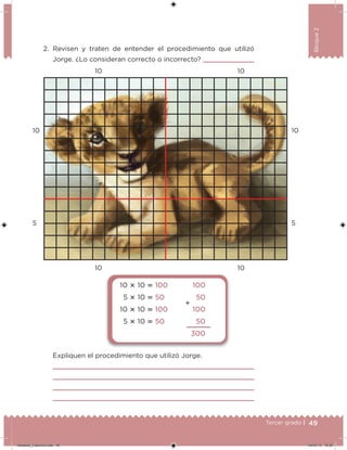 49Tercer grado |
Bloque2
2. Revisen y traten de entender el procedimiento que utilizó
Jorge. ¿Lo consideran correcto o incorrecto?
Expliquen el procedimiento que utilizó Jorge.
10 10
5 5
10
10
10
10
10  10  100
5  10  50
10  10  100
5  10  50
100
50
100
50
300

Desafios_3 alumno.indb 49 04/07/13 10:25
 