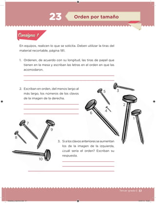 51Tercer grado |
En equipos, realicen lo que se solicita. Deben utilizar la tiras del
material recortable, página 181.
1. Ordenen, de acuerdo con su longitud, las tiras de papel que
tienen en la mesa y escriban las letras en el orden en que las
acomodaron.
2. Escriban en orden, del menos largo al
más largo, los números de los clavos
de la imagen de la derecha.
3. Si a los clavos anteriores se aumentan
los de la imagen de la izquierda,
¿cuál sería el orden? Escriban su
respuesta.
Acividad 1Acividad 1
Acividad 2Acividad 2
Acividad 3Acividad 3
Acividad 4Acividad 4
Consigna 1Consigna 1
Consigna 2Consigna 2
Consigna 3Consigna 3
Consigna 4Consigna 4
ConsignaConsigna
23 Orden por tamaño
Acividad 1Acividad 1
Acividad 2Acividad 2
Acividad 3Acividad 3
Acividad 4Acividad 4
Consigna 1Consigna 1
Consigna 2Consigna 2
Consigna 3Consigna 3
Consigna 4Consigna 4
ConsignaConsigna
3. Si a los clavos anteriores se aumentan
6
2
1
4
35
10
8
7
9
Desafios_3 alumno.indb 51 04/07/13 10:25
 