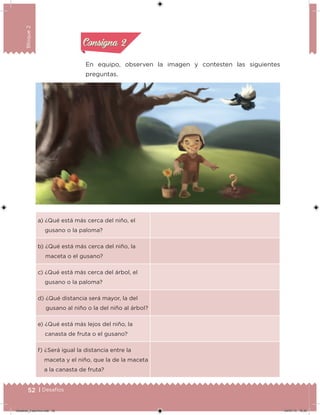 52 | Desafíos
Bloque2
En equipo, observen la imagen y contesten las siguientes
preguntas.
a) ¿Qué está más cerca del niño, el
gusano o la paloma?
b) ¿Qué está más cerca del niño, la
maceta o el gusano?
c) ¿Qué está más cerca del árbol, el
gusano o la paloma?
d) ¿Qué distancia será mayor, la del
gusano al niño o la del niño al árbol?
e) ¿Qué está más lejos del niño, la
canasta de fruta o el gusano?
f) ¿Será igual la distancia entre la
maceta y el niño, que la de la maceta
a la canasta de fruta?
Acividad 1Acividad 1
Acividad 2Acividad 2
Acividad 3Acividad 3
Acividad 4Acividad 4
Consigna 1Consigna 1
Consigna 2Consigna 2
Consigna 3Consigna 3
Consigna 4Consigna 4
Desafios_3 alumno.indb 52 04/07/13 10:25
 