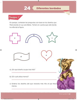53Tercer grado |
En parejas, contesten las preguntas con base en los diseños que
María borda en sus servilletas. Tomen en cuenta que sólo borda
la orilla de la igura.
a) ¿En qué diseño ocupa más hilo?
b) ¿En cuál utiliza menos?
c) Ordena los diseños del que necesita más hilo al que lleva
menos.
Acividad 1Acividad 1
Acividad 2Acividad 2
Acividad 3Acividad 3
Acividad 4Acividad 4
Consigna 1Consigna 1
Consigna 2Consigna 2
Consigna 3Consigna 3
Consigna 4Consigna 4
ConsignaConsigna
24 Diferentes bordados
Acividad 1Acividad 1
Acividad 2Acividad 2
Acividad 3Acividad 3
Acividad 4Acividad 4
Consigna 1Consigna 1
Consigna 2Consigna 2
Consigna 3Consigna 3
Consigna 4Consigna 4
ConsignaConsigna
a c
d
e
b
Desafios_3 alumno.indb 53 04/07/13 10:25
 